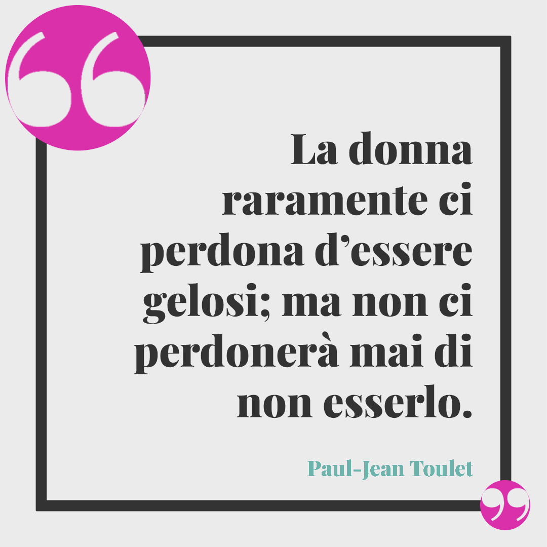 Frasi sulla gelosia. La donna raramente ci perdona d’essere gelosi; ma non ci perdonerà mai di non esserlo. (Paul-Jean Toulet)