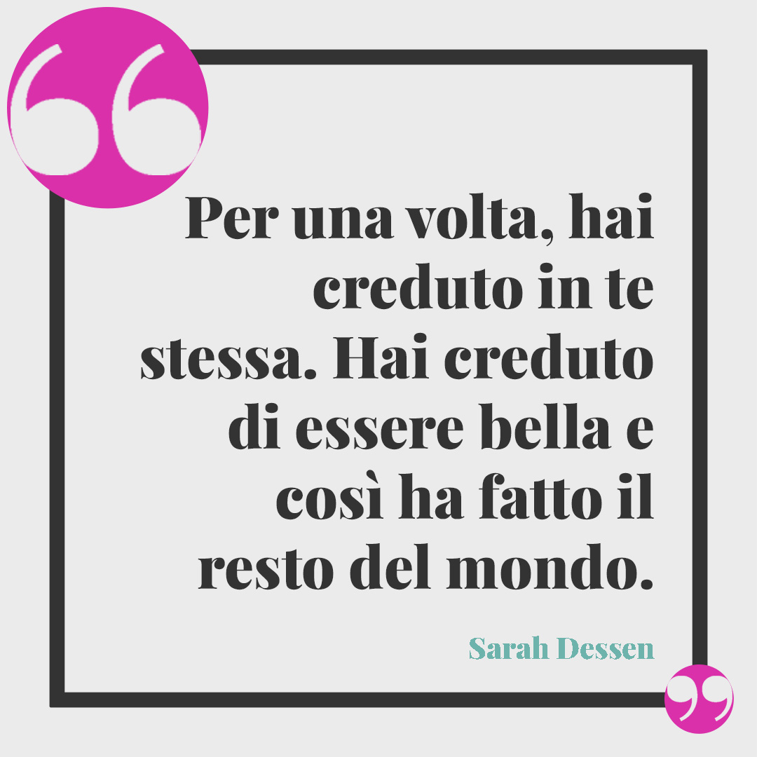 Frasi positive. Per una volta, hai creduto in te stessa. Hai creduto di essere bella e così ha fatto il resto del mondo. Sarah Dessen