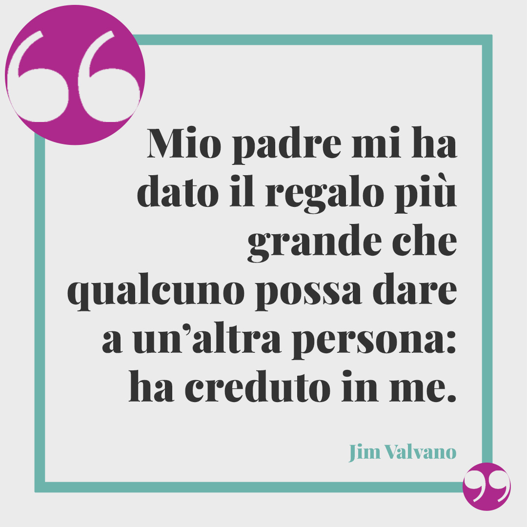 Frasi sul legame padre e figlia. Mio padre mi ha dato il regalo più grande che qualcuno possa dare a un’altra persona: ha creduto in me. (Jim Valvano)