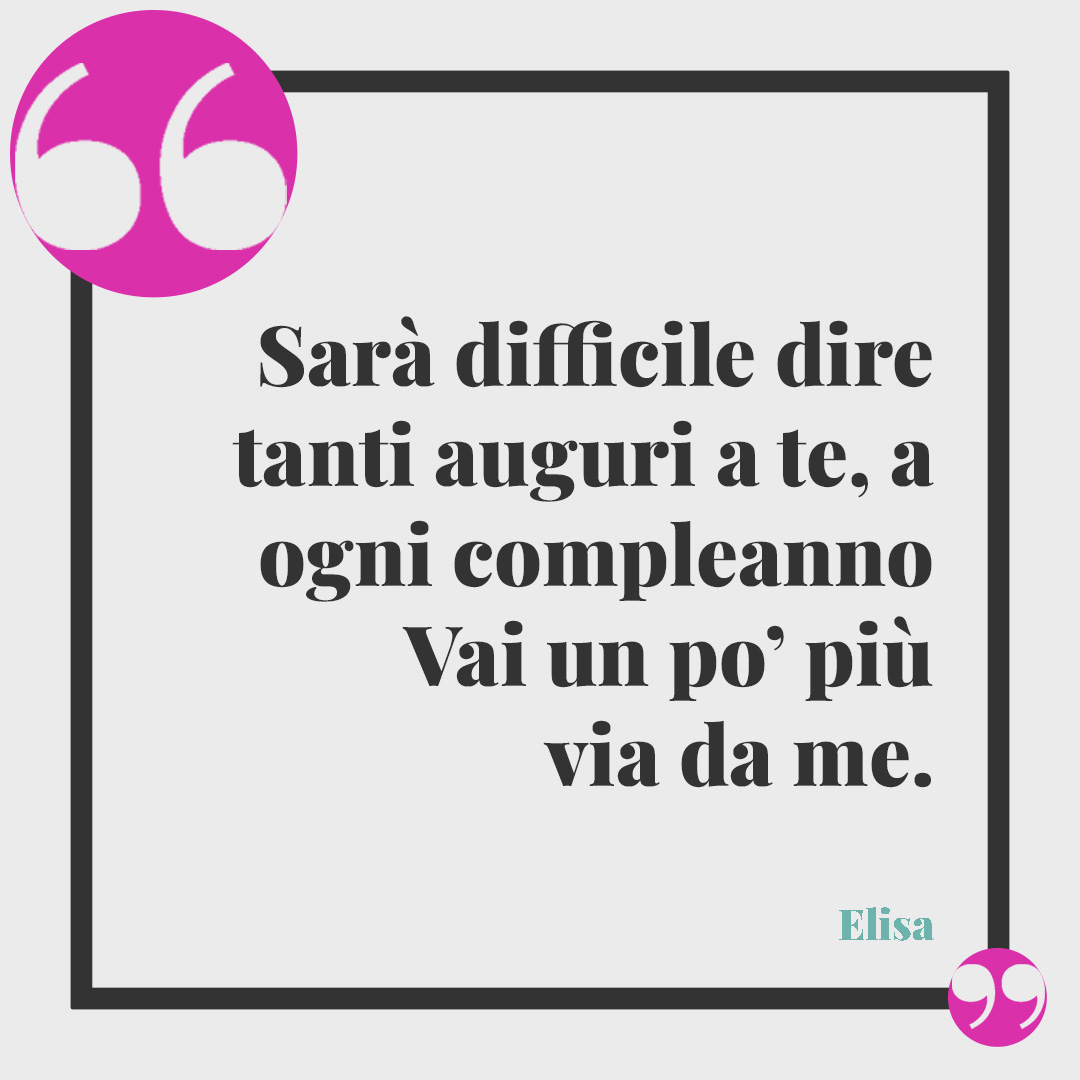 Frasi di Buon compleanno. Sarà difficile dire tanti auguri a te, a ogni compleanno Vai un po’ più via da me. Elisa