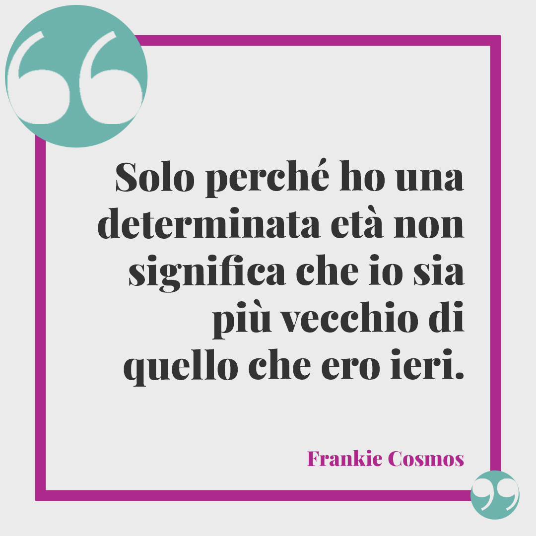 Frasi di Buon compleanno.Solo perché ho una determinata età non significa che io sia più vecchio di quello che ero ieri. Frankie Cosmos