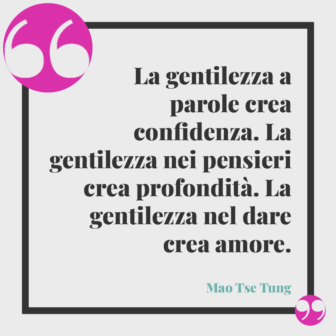 Frasi sulla pace dopo un litigio. La gentilezza a parole crea confidenza. La gentilezza nei pensieri crea profondità. La gentilezza nel dare crea amore. (Mao Tse Tung)