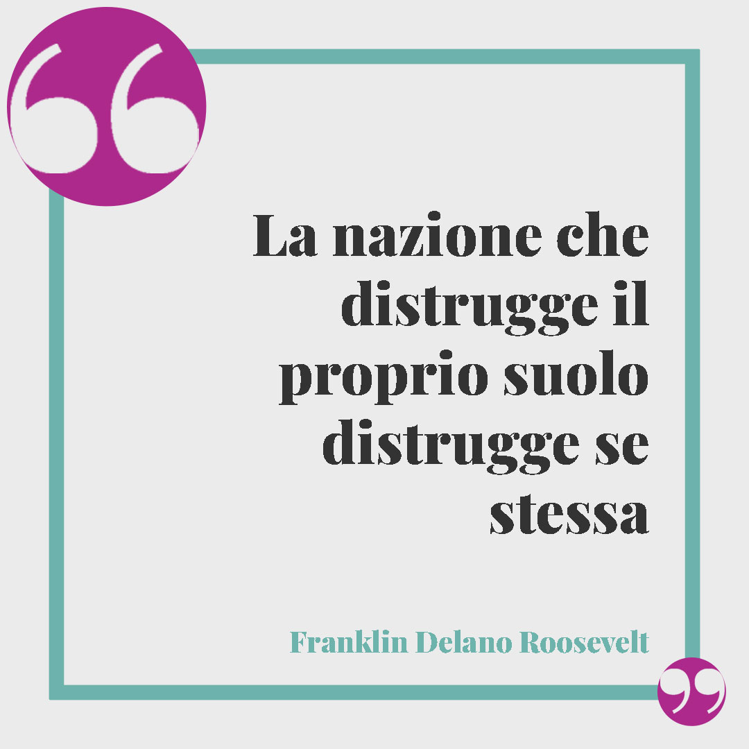 Frasi sull’ambiente. La nazione che distrugge il proprio suolo distrugge se stessa (Franklin Delano Roosevelt).
