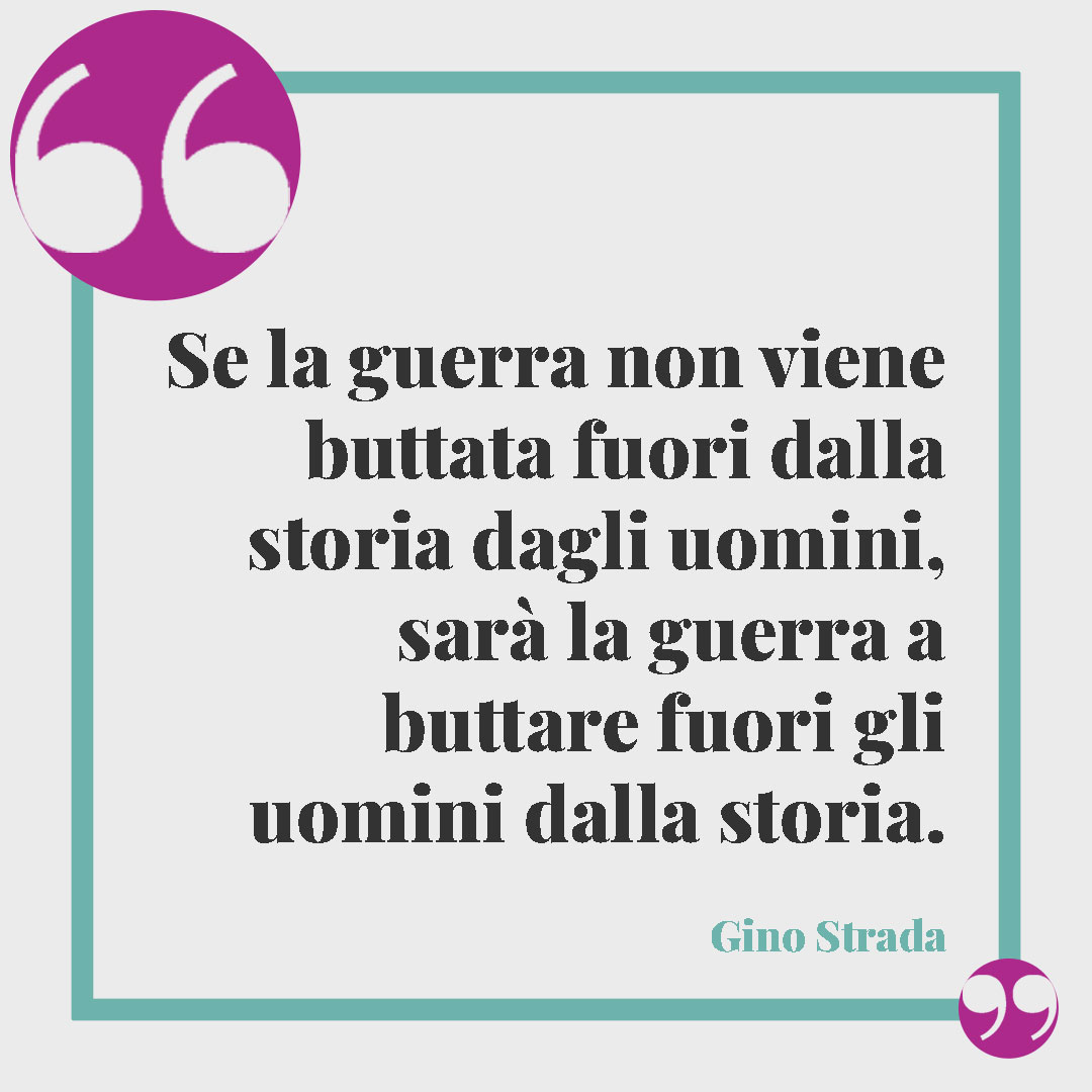 Frasi di Gino Strada. Se la guerra non viene buttata fuori dalla storia dagli uomini, sarà la guerra a buttare fuori gli uomini dalla storia. Gino Strada