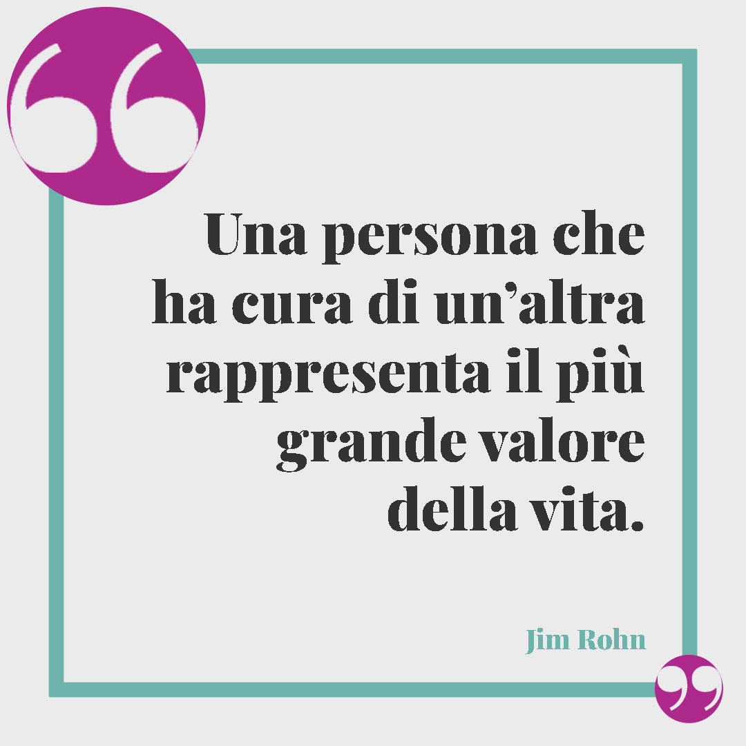 Frasi sul prendersi cura di qualcuno. Una persona che ha cura di un’altra rappresenta il più grande valore della vita. (Jim Rohn)