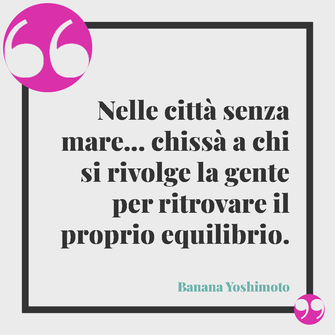Frasi sul relax.Nelle città senza mare… chissà a chi si rivolge la gente per ritrovare il proprio equilibrio. (Banana Yoshimoto)