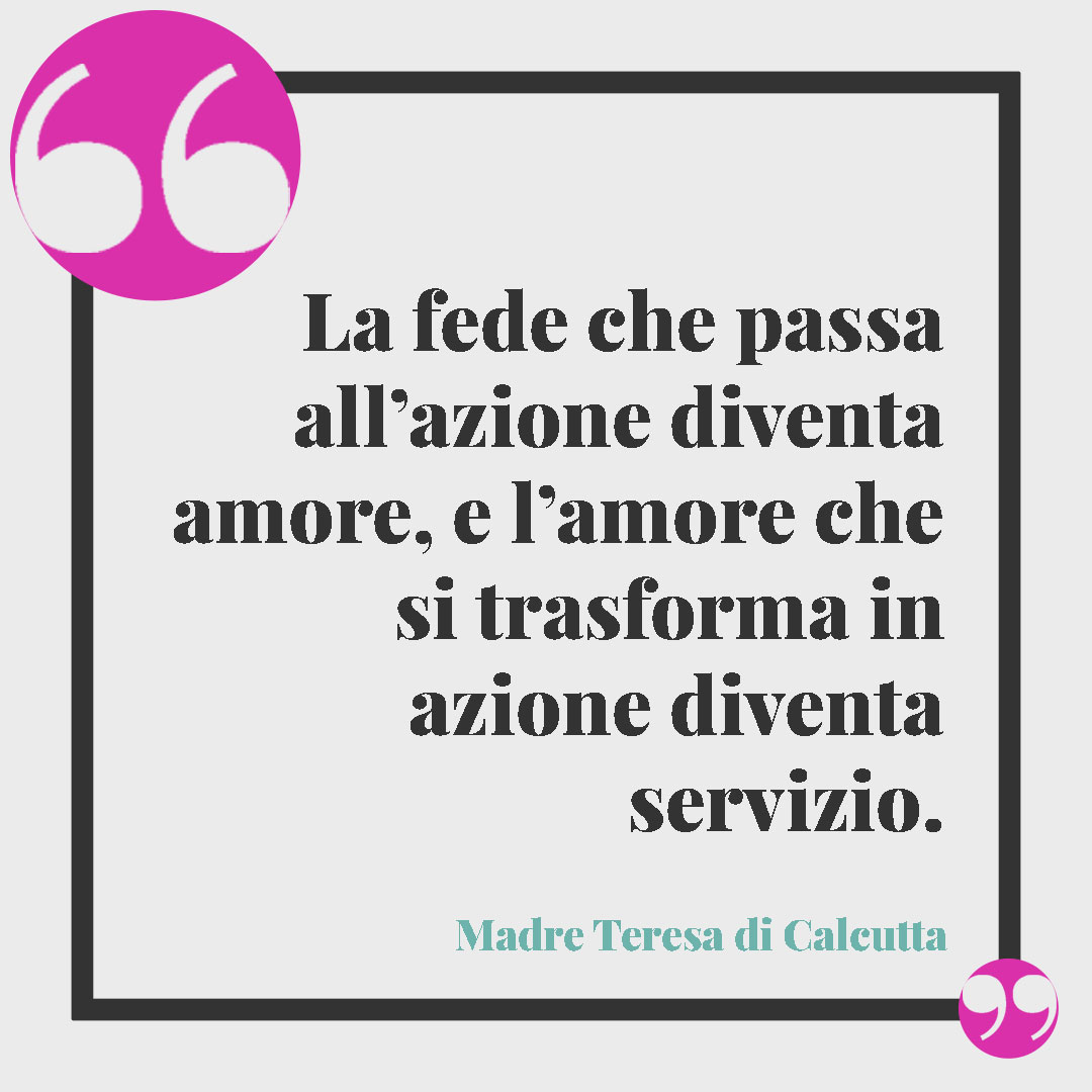 Frasi significative sulla fede. La fede che passa all’azione diventa amore, e l’amore che si trasforma in azione diventa servizio. Madre Teresa di Calcutta