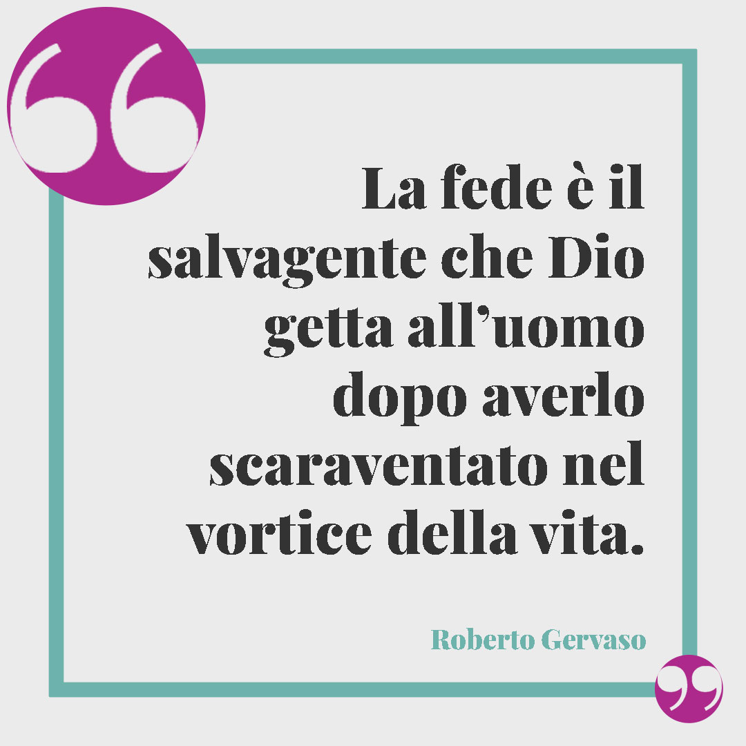 Frasi significative sulla fede. La fede è il salvagente che Dio getta all’uomo dopo averlo scaraventato nel vortice della vita. (Roberto Gervaso)