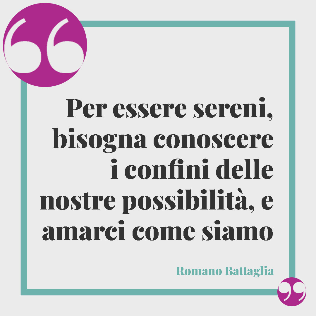 Frasi sulla tranquillità. Per essere sereni, bisogna conoscere i confini delle nostre possibilità, e amarci come siamo (Romano Battaglia).