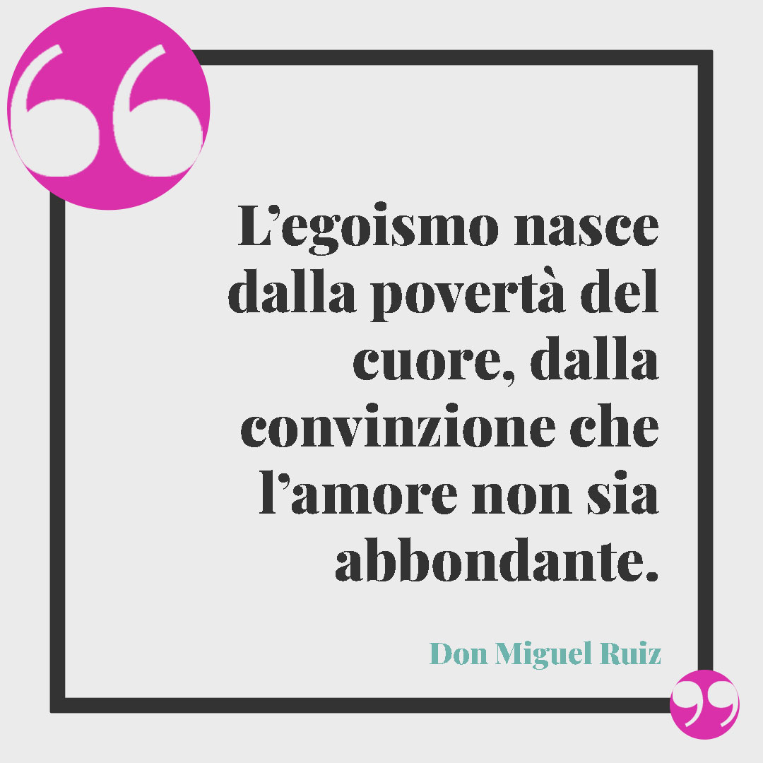Frasi sull’egoismo. L’egoismo nasce dalla povertà del cuore, dalla convinzione che l’amore non sia abbondante. Don Miguel Ruiz