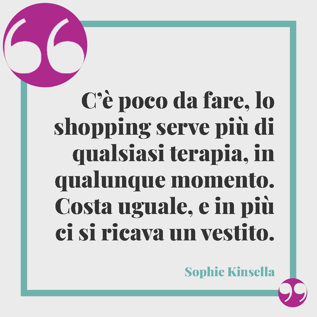 Frasi sullo shopping. C’è poco da fare, lo shopping serve più di qualsiasi terapia, in qualunque momento. Costa uguale, e in più ci si ricava un vestito. Sophie Kinsella