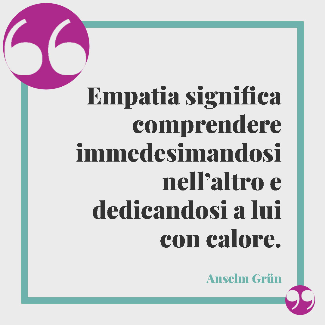 Frasi sull'empatia. Empatia significa comprendere immedesimandosi nell’altro e dedicandosi a lui con calore. (Anselm Grün)