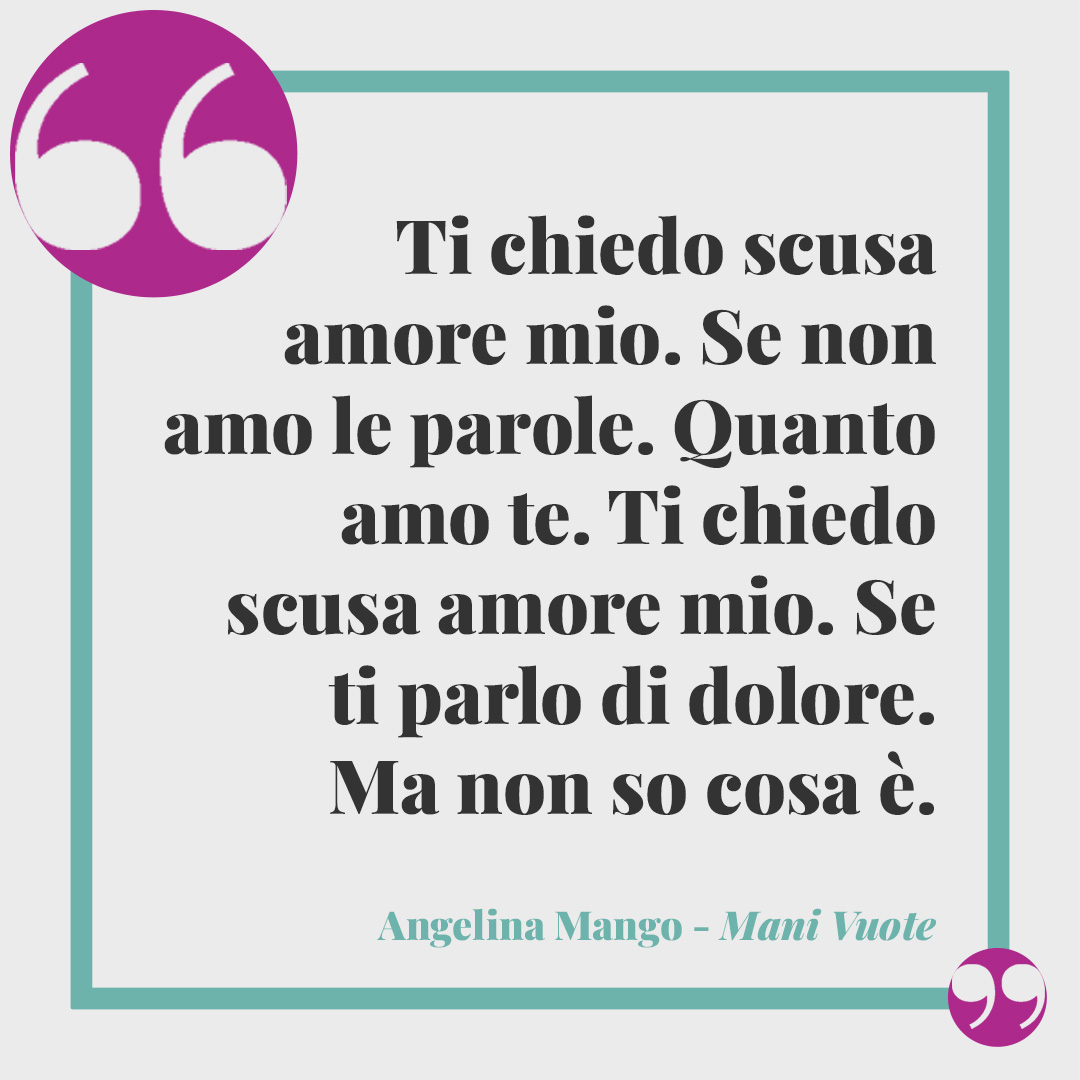 Frasi Angelina Mango. Ti chiedo scusa amore mio. Se non amo le parole. Quanto amo te. Ti chiedo scusa amore mio. Se ti parlo di dolore. Ma non so cosa è. (Da Mani vuote)