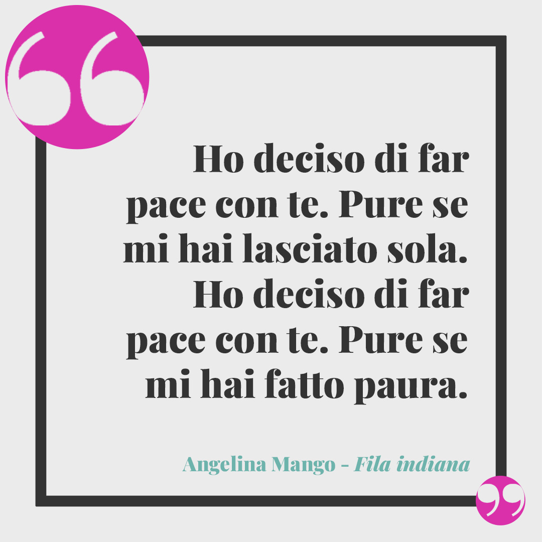Frasi Angelina Mango. Ho deciso di far pace con te. Pure se mi hai lasciato sola. Ho deciso di far pace con te. Pure se mi hai fatto paura. (Da Fila Indiana)