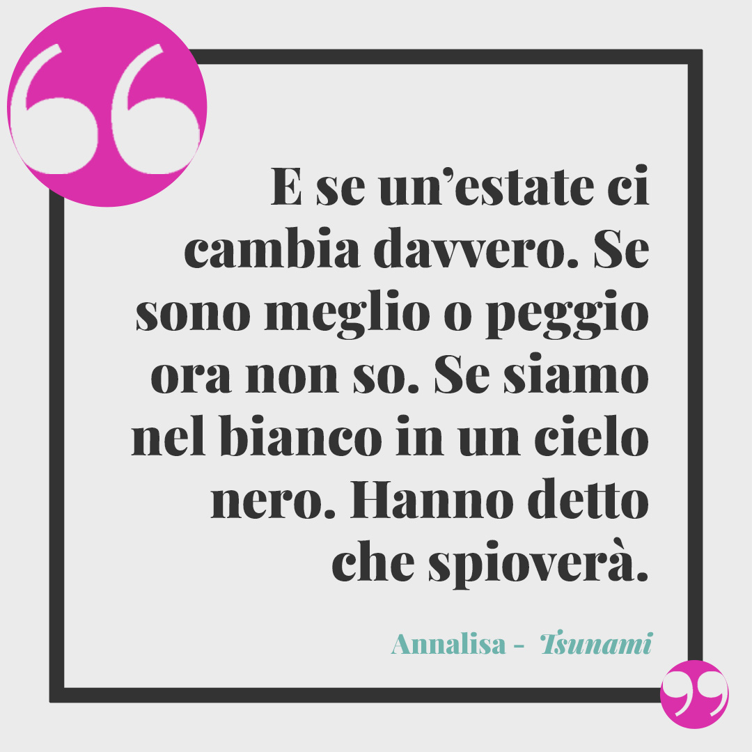 Frasi di Annalisa. E se un’estate ci cambia davvero. Se sono meglio o peggio ora non so. Se siamo nel bianco in un cielo nero. Hanno detto che spioverà. (Da Tsunami)