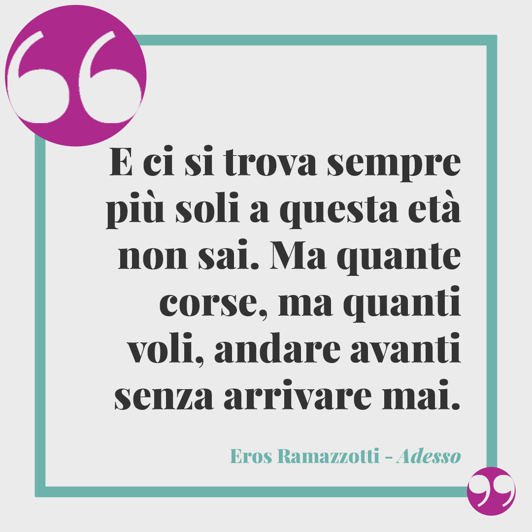 Frasi canzoni vincitrici di Sanremo. E ci si trova sempre più soli a questa età non sai. Ma quante corse, ma quanti voli, andare avanti senza arrivare mai. (Adesso tu di Eros Ramazzotti)