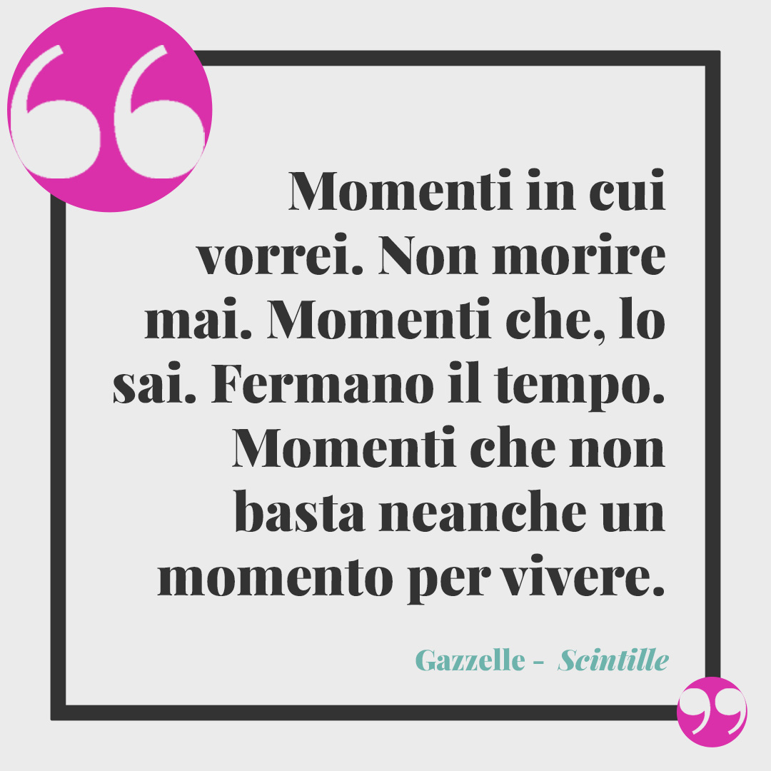 Frasi di Gazzelle. Momenti in cui vorrei. Non morire mai. Momenti che, lo sai. Fermano il tempo. Momenti che non basta neanche un momento per vivere. (Scintille)