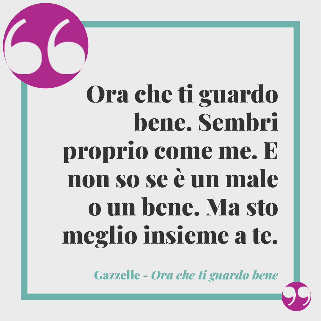 Frasi di Gazzelle. Ora che ti guardo bene. Sembri proprio come me. E non so se è un male o un bene. Ma sto meglio insieme a te. (Ora che ti guardo bene)