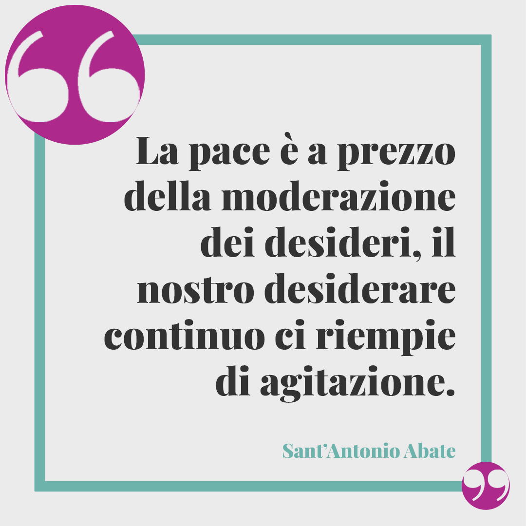 Frasi di Sant’Antonio Abate. La pace è a prezzo della moderazione dei desideri, il nostro desiderare continuo ci riempie di agitazione. (Da Vita e detti dei Padri del deserto)