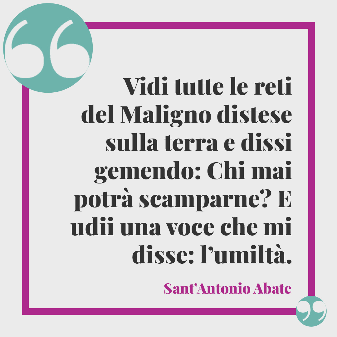 Frasi di Sant’Antonio Abate. Vidi tutte le reti del Maligno distese sulla terra e dissi gemendo: – Chi mai potrà scamparne? E udii una voce che mi disse: – l’umiltà. (Da Vita e detti dei Padri del deserto)