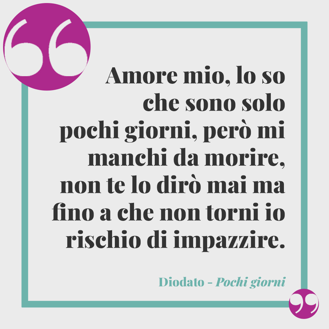 Frasi di Diodato. Amore mio, lo so che sono solo pochi giorni, però mi manchi da morire, non te lo dirò mai ma fino a che non torni io rischio di impazzire. (Pochi giorni)