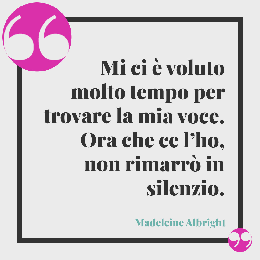 Frasi per la festa delle donne. Mi ci è voluto molto tempo per trovare la mia voce. Ora che ce l’ho, non rimarrò in silenzio. (Madeleine Albright)
