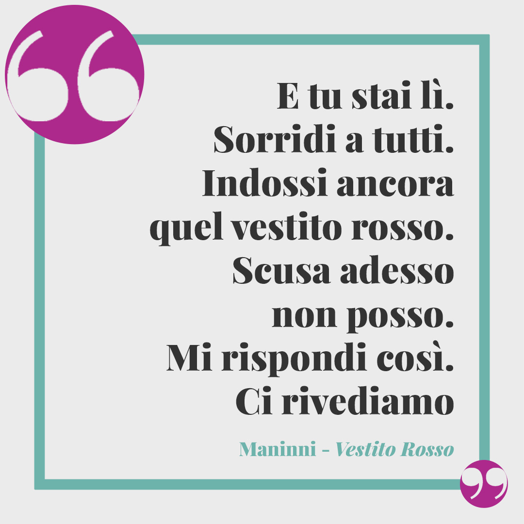 Frasi di Maninni. E tu stai lì. Sorridi a tutti. Indossi ancora quel vestito rosso. Scusa adesso non posso. Mi rispondi così. Ci rivediamo martedì dai. (Da Vestito Rosso)