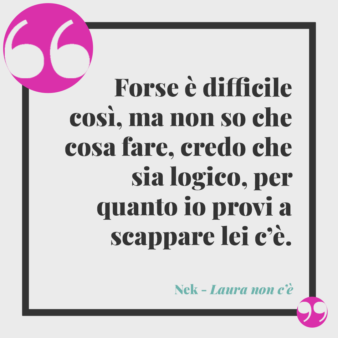 Frasi di Nek. Forse è difficile così, ma non so che cosa fare, credo che sia logico, per quanto io provi a scappare lei c’è. Laura non c'è