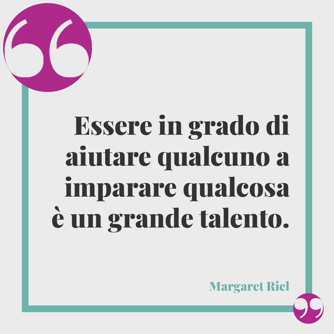 Frasi per le maestre. Essere in grado di aiutare qualcuno a imparare qualcosa è un grande talento. (Margaret Riel)
