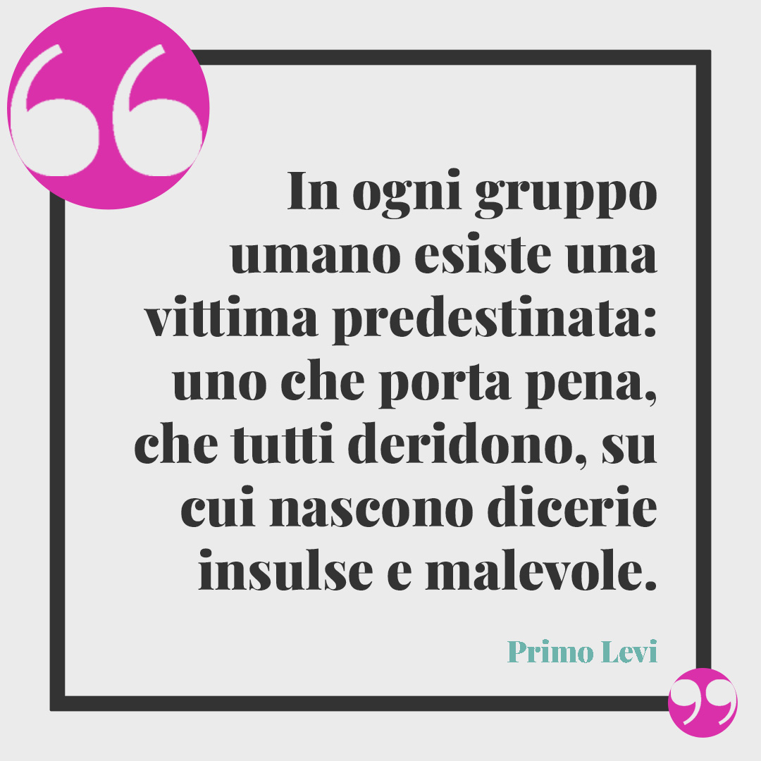 Frasi di Primo Levi. In ogni gruppo umano esiste una vittima predestinata: uno che porta pena, che tutti deridono, su cui nascono dicerie insulse e malevole. Primo Levi
