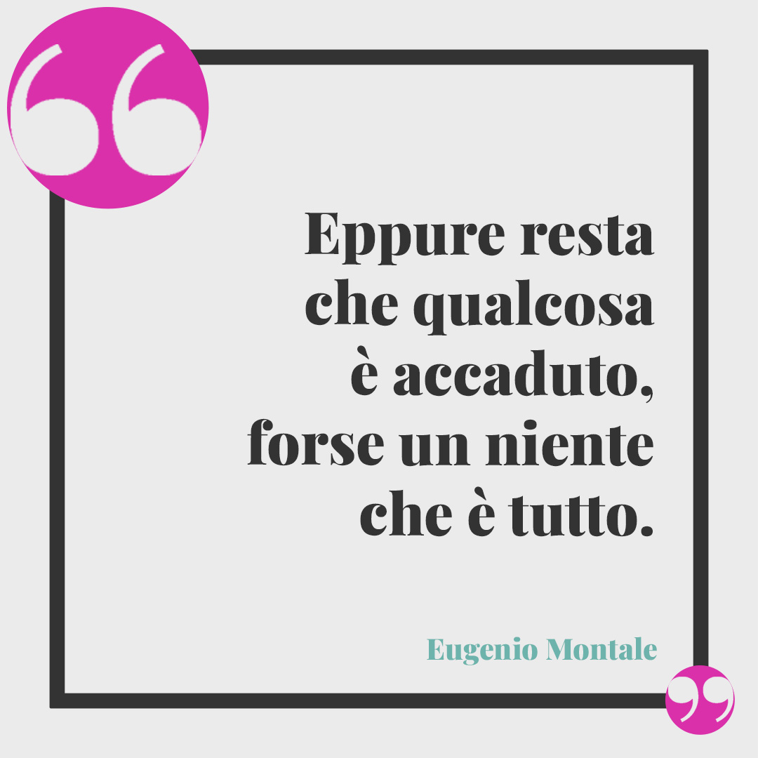 Frasi per ricordare una persona speciale. Eppure resta che qualcosa è accaduto, forse un niente che è tutto. (Eugenio Montale)