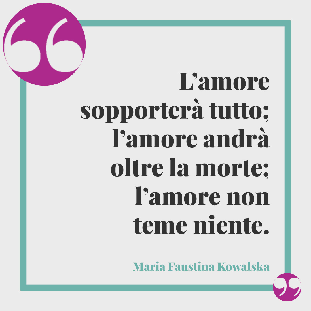 Frasi per ricordare una persona speciale. L’amore sopporterà tutto; l’amore andrà oltre la morte; l’amore non teme niente. (Maria Faustina Kowalska)