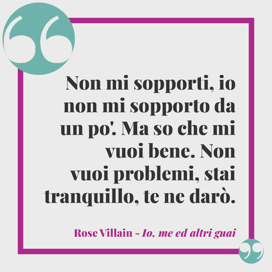 Frasi di Rose Villain. Non mi sopporti, io non mi sopporto da un po'. Ma so che mi vuoi bene. Non vuoi problemi, stai tranquillo, te ne darò. Io, me ed altri guai