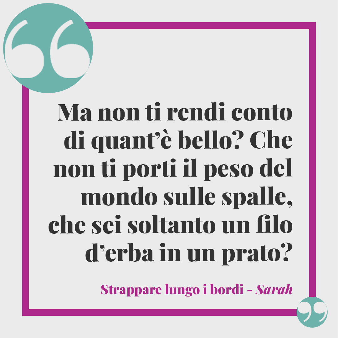 Frasi di Strappare lungo i bordi. Ma non ti rendi conto di quant’è bello? Che non ti porti il peso del mondo sulle spalle, che sei soltanto un filo d’erba in un prato? (Sarah)