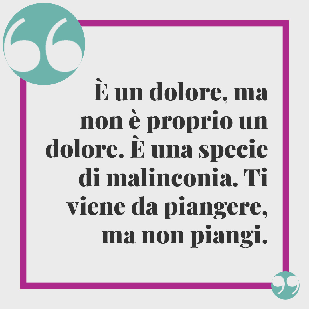 Frasi sulla malinconia. È un dolore, ma non è proprio un dolore. È una specie di malinconia. Ti viene da piangere, ma non piangi.