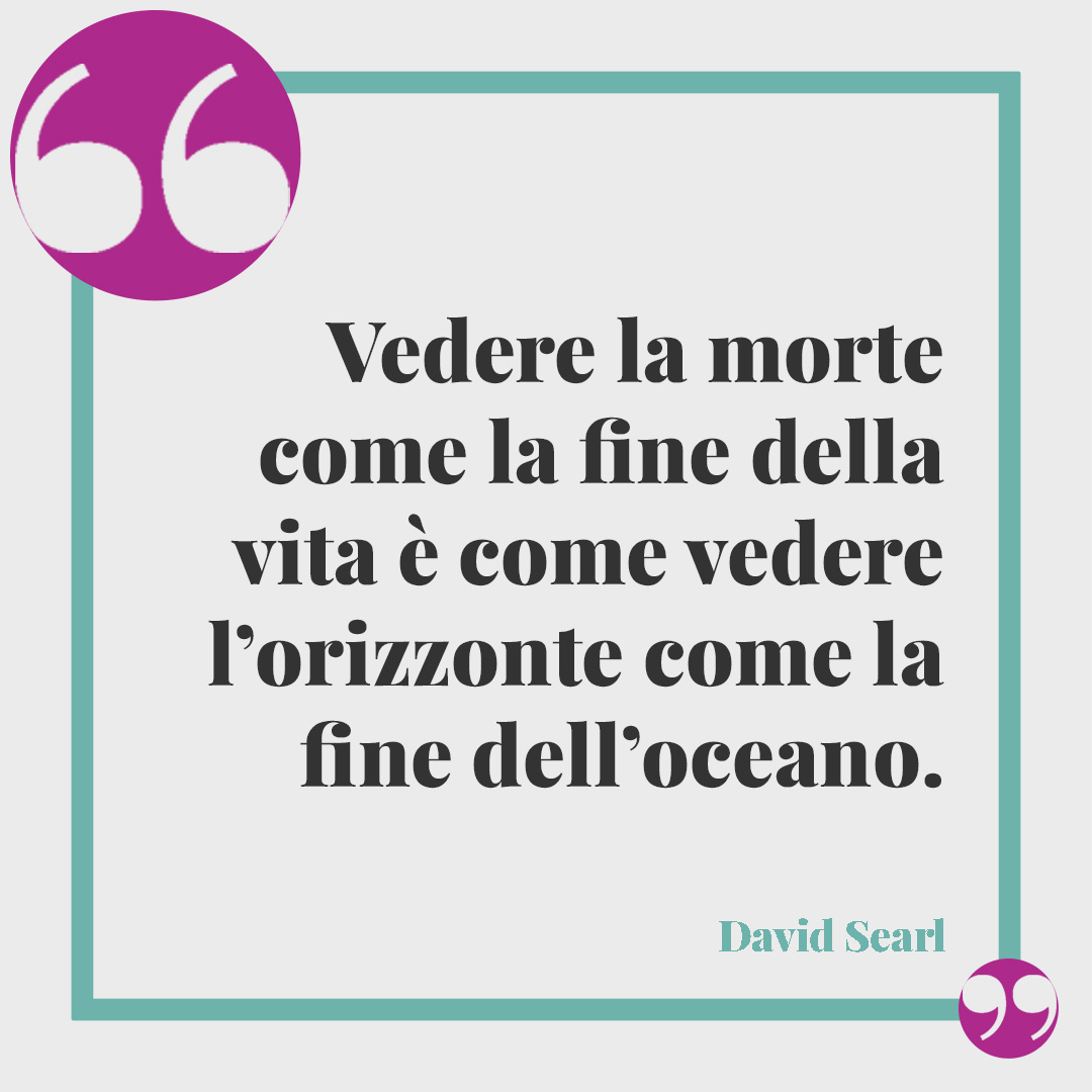 Frasi sulla mancanza. Vedere la morte come la fine della vita è come vedere l’orizzonte come la fine dell’oceano. (David Searl)