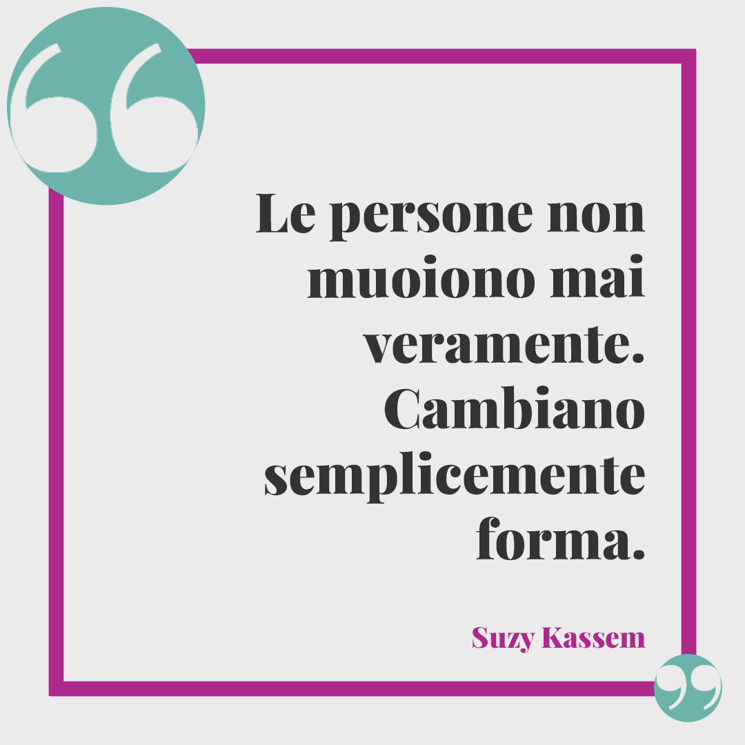 Frasi sulla mancanza. Le persone non muoiono mai veramente. Cambiano semplicemente forma. (Suzy Kassem)