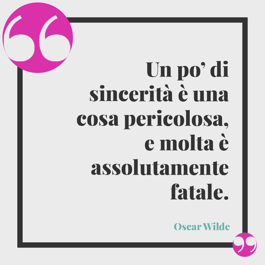 Frasi sulla sincerità. Un po’ di sincerità è una cosa pericolosa, e molta è assolutamente fatale. (Oscar Wilde)