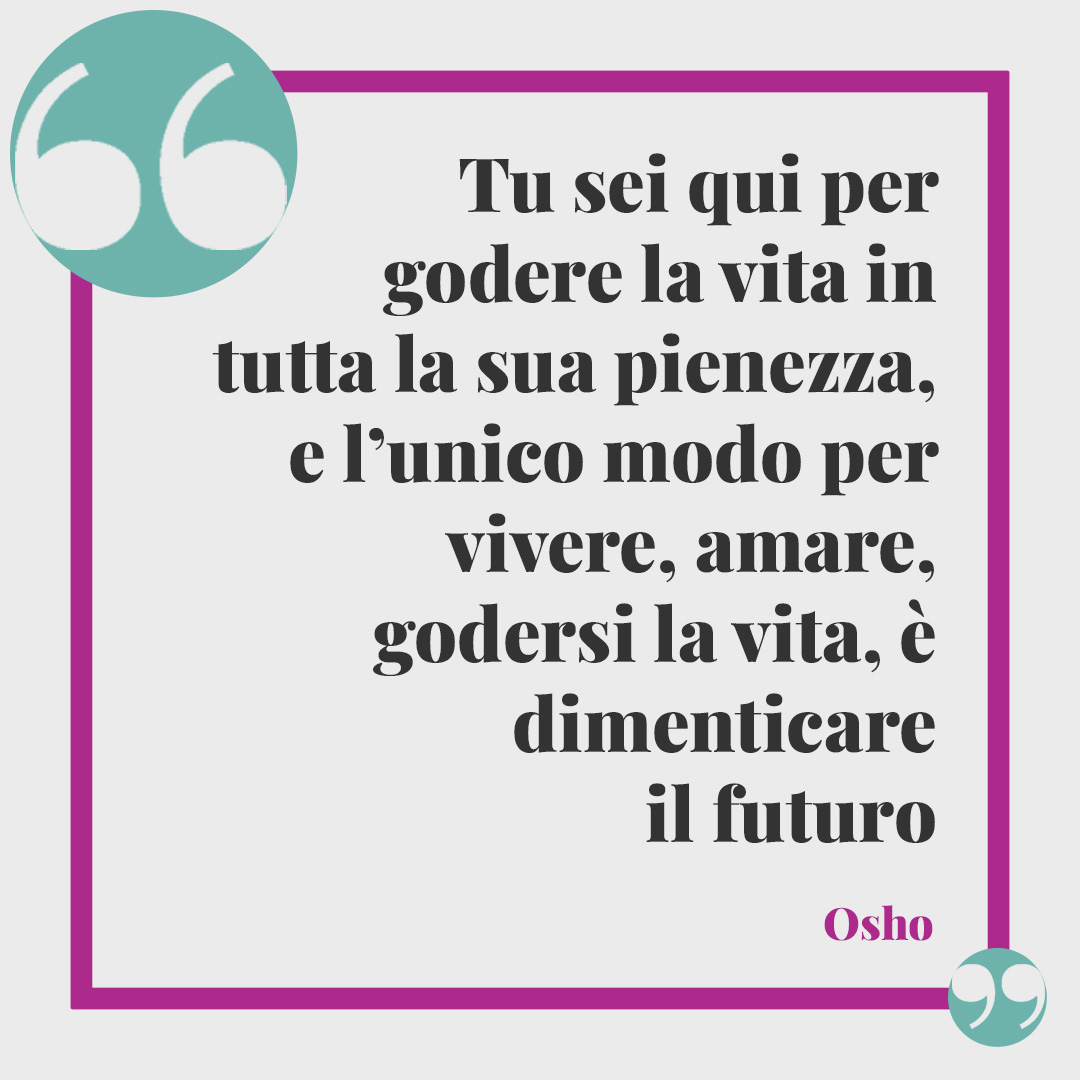 Frasi sulla vita. Tu sei qui per godere la vita in tutta la sua pienezza, e l’unico modo per vivere, amare, godersi la vita, è dimenticare il futuro. Il futuro non esiste. Osho