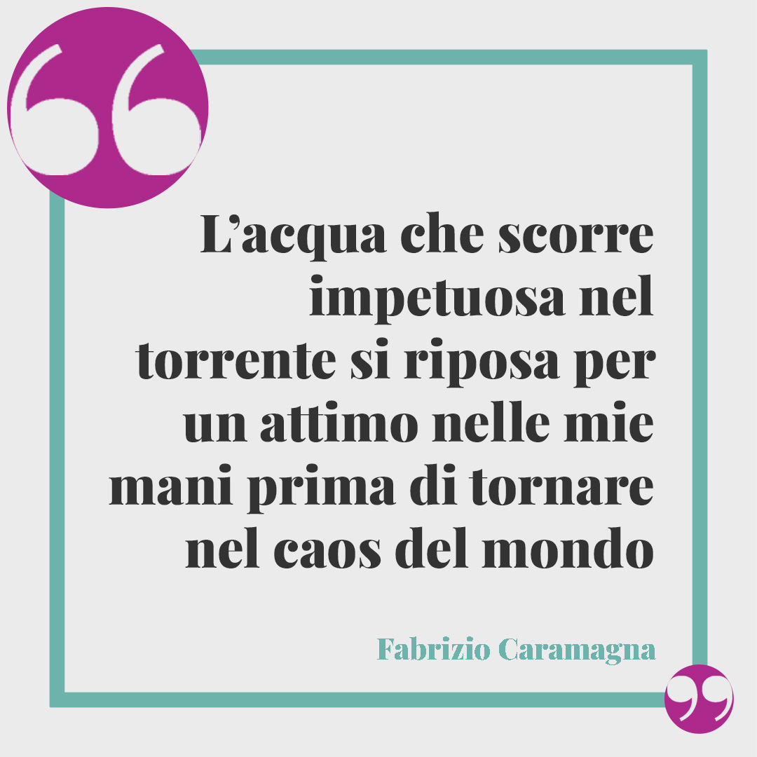 Frasi sull’acqua. L’acqua che scorre impetuosa nel torrente si riposa per un attimo nelle mie mani prima di tornare nel caos del mondo (Fabrizio Caramagna).