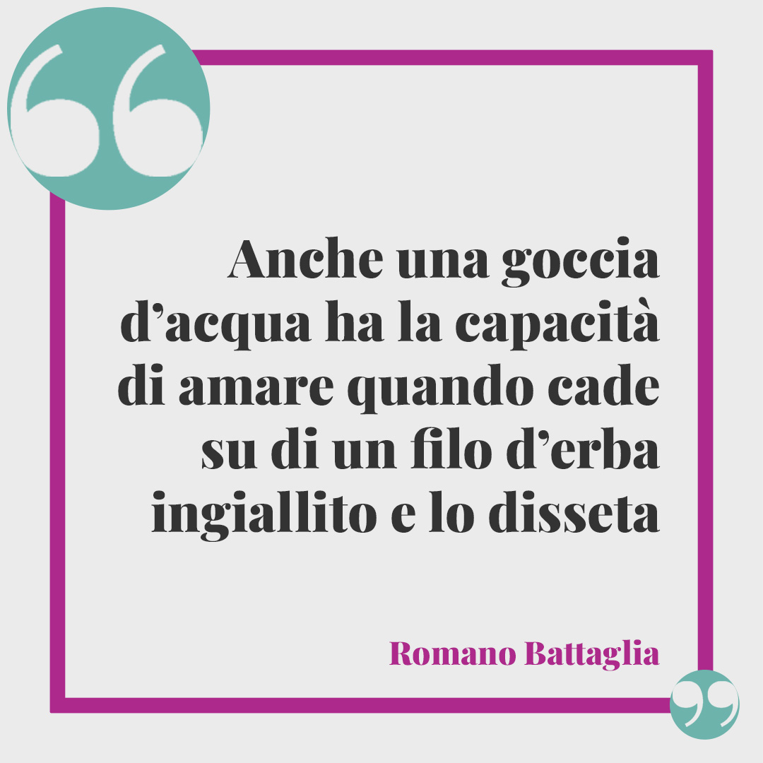 Frasi sull’acqua. Anche una goccia d’acqua ha la capacità di amare quando cade su di un filo d’erba ingiallito e lo disseta (Romano Battaglia).