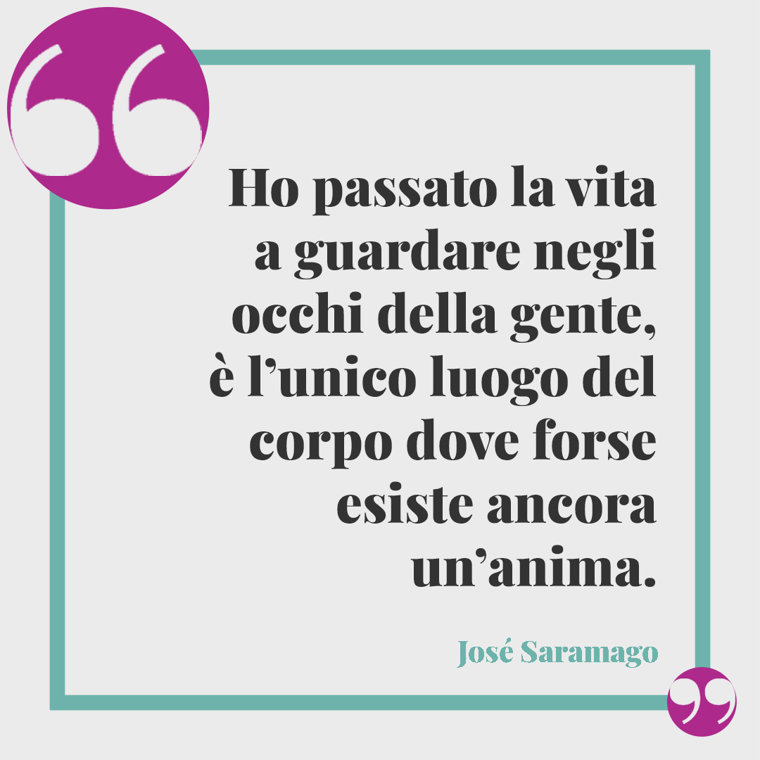 Frasi sull’anima. Ho passato la vita a guardare negli occhi della gente, è l’unico luogo del corpo dove forse esiste ancora un’anima. (José Saramago)