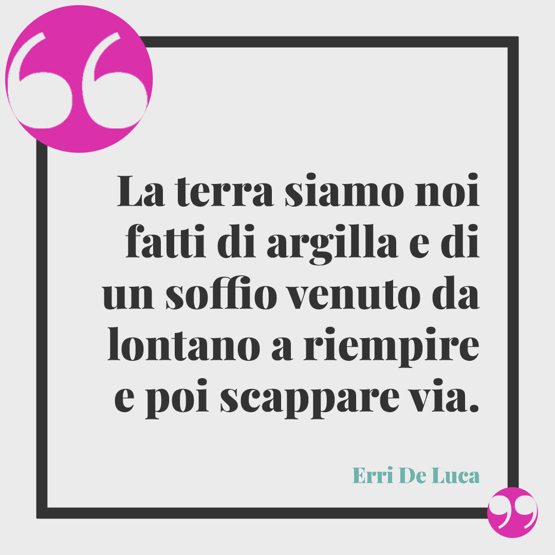 Frasi sulla Giornata della Terra. La terra siamo noi fatti di argilla e di un soffio venuto da lontano a riempire e poi scappare via. (Erri De Luca)